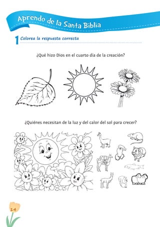 14
1
AAAppprrreeennndddooo dddeee lllaaa SSSaaannntttaaa BBBiiibbbllliiiaaa
Colorea la respuesta correcta
¿Qué hizo Dios en el cuarto día de la creación?
¿Quiénes necesitan de la luz y del calor del sol para crecer?
 