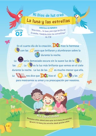 Mis capacidades
Lección
16
Aprecio a la luna y las estrellas dando gracias a Dios.
Reconozco a Dios Jehová como autor de la luna y las estrellas.
La luna y las estrellas
En el cuarto día de la creación, hizo la hermosaEn el cuarto día de la creación,
con las para que brillaran y alumbraran sobre lapara que brillaran y alumbraran sobre la
durante la noche.
La sería demasiado oscura sin la suave luz de lasería demasiado oscura sin la suave luz de la y
las . La
sería demasiado oscura sin la suave luz de la
es la luz más brillante que vemos en el cielo
durante la noche. La luz de las es mucho menor que ella.
La nos dice que hizo el , la, la y las
para mostrarnos su amor y su preocupación por nosotros.
Mi Dios de luz creó
03
“Dios hizo... la luna, para que brille en
Gn 1:16
VERSíCULO DE MEMORIA:
la noche. También hizo las estrellitas”
 