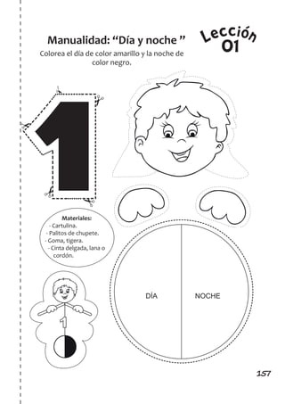 157
Leccion
Colorea el día de color amarillo y la noche de
color negro.
Manualidad: “Día y noche ”
Materiales:
- Cartulina.
- Palitos de chupete.
- Goma, tigera.
- Cinta delgada, lana o
cordón.
DÍA NOCHE
01
 