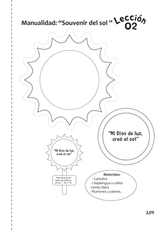 159
LeccionManualidad: “Souvenir del sol ”
02
“Hizo Dios el sol
para que brille en
el día...”. Gn 1:16
“Mi Dios de luz,
creó el sol”
“Mi Dios de luz,
creó el sol”
Materiales:
- Cartulina
- 1 bajalengua o cañita
- Goma, tijera
- Plumones y colores.
 