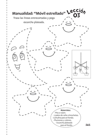 161
LeccionManualidad: “Móvil estrellado”
Traza las líneas entrecortadas y pega
escarcha plateada.
03
Materiales:
- Pita o nylon.
- 2 palos de caña o brochetas.
- Cartulina para el fondo.
- Plumones y colores.
- Escarcha plateada
para el fondo.
 
