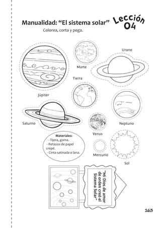 163
Leccion
Colorea, corta y pega.
Manualidad: “El sistema solar”
Materiales:
- Tijera, goma.
- Retazos de papel
crepé.
- Cinta satinada o lana.
04
Venus
Júpiter
Saturno Neptuno
Sol
Urano
Marte
Tierra
Mercurio
“MiDiosdeamor
deordencreóel
SistemaSolar”
 