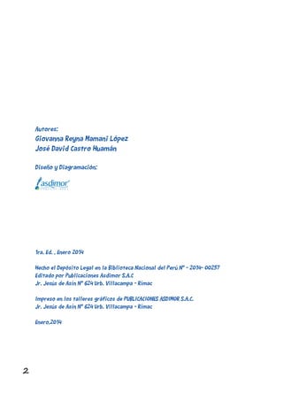 2
Autores:
Giovanna Reyna Mamani López
José David Castro Huamán
Diseño y Diagramación:
1ra. Ed. , Enero 2014
Hecho el Depósito Legal en la Biblioteca Nacional del Perú N° - 2014- 00257
Editado por Publicaciones Asdimor S.A.C
Jr. Jesús de Asín N° 624 Urb. Villacampa - Rímac
Impreso en los talleres gráficos de PUBLICACIONES ASDIMOR S.A.C.
Jr. Jesús de Asín N° 624 Urb. Villacampa - Rímac
Enero,2014
 