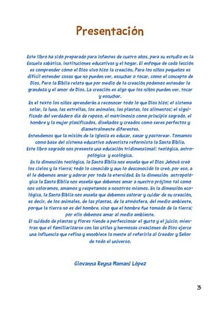 3
Presentación
Este libro ha sido preparado para infantes de cuatro años, para su estudio en la
Escuela sabática, instituciones educativas y el hogar. El enfoque de cada lección
es comprender cómo el Dios vivo hizo la creación. Para los niños pequeños es
difícil entender cosas que no pueden ver, escuchar o tocar, como el concepto de
Dios. Pero la Biblia relata que por medio de la creación podemos entender la
grandeza y el amor de Dios. La creación es algo que los niños pueden ver, tocar
y escuchar.
En el texto los niños aprenderán a reconocer todo lo que Dios hizo; el sistema
solar, la luna, las estrellas, los animales, las plantas, los alimentos; el signi-
ficado del verdadero día de reposo, el matrimonio como principio sagrado, el
hombre y la mujer planificados, diseñados y creados como seres perfectos y
diametralmente diferentes.
Entendemos que la misión de la iglesia es educar, sanar y pastorear. Tomamos
como base del sistema educativo adventista reformista la Santa Biblia.
Este libro sagrado nos presenta una educación tridimensional: teológica, antro-
pológica y ecológica.
En la dimensión teológica, la Santa Biblia nos enseña que el Dios Jehová creó
los cielos y la tierra; todo lo conocido y aun lo desconocido lo creó, por eso, a
él le debemos amar y adorar por toda la eternidad. En la dimensión antropoló-
gica la Santa Biblia nos enseña que debemos amar a nuestro prójimo tal como
nos valoramos, amamos y respetamos a nosotros mismos. En la dimensión eco-
lógica, la Santa Biblia nos enseña que debemos valorar y cuidar de su creación,
es decir, de los animales, de las plantas, de la atmósfera, del medio ambiente,
porque la tierra no es del hombre, sino que el hombre fue tomado de la tierra;
por ello debemos amar al medio ambiente.
El cuidado de plantas y flores tiende a perfeccionar el gusto y el juicio, mien-
tras que el familiarizarse con las útiles y hermosas creaciones de Dios ejerce
una influencia que refina y ennoblece la mente al referirla al Creador y Señor
de todo el universo.
Giovanna Reyna Mamani López
 