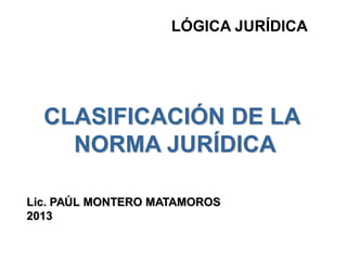 LÓGICA JURÍDICA
CLASIFICACIÓN DE LA
NORMA JURÍDICA
Lic. PAÚL MONTERO MATAMOROS
2013
 
