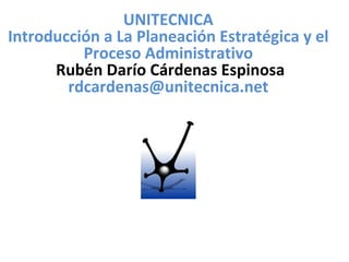 UNITECNICA Introducción a La Planeación Estratégica y el Proceso Administrativo Rubén Darío Cárdenas Espinosa  [email_address] 
