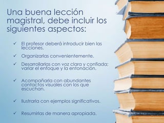 Una buena lección
magistral, debe incluir los
siguientes aspectos:
 El profesor deberá introducir bien las
lecciones.
 Organizarlas convenientemente.
 Desarrollarlas con voz clara y confiada;
variar el enfoque y la entonación.
 Acompañarla con abundantes
contactos visuales con los que
escuchan.
 Ilustrarla con ejemplos significativos.
 Resumirlas de manera apropiada.
 