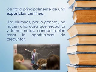 -Se trata principalmente de una
exposición continua.
-Los alumnos, por lo general, no
hacen otra cosa que escuchar
y tomar notas, aunque suelen
tener la oportunidad de
preguntar.
 