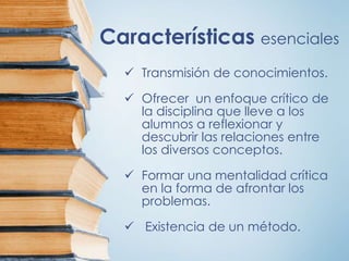 Características esenciales
 Transmisión de conocimientos.
 Ofrecer un enfoque crítico de
la disciplina que lleve a los
alumnos a reflexionar y
descubrir las relaciones entre
los diversos conceptos.
 Formar una mentalidad crítica
en la forma de afrontar los
problemas.
 Existencia de un método.
 