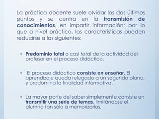 La práctica docente suele olvidar los dos últimos
puntos y se centra en la transmisión de
conocimientos, en impartir información; por lo
que a nivel práctico, las características pueden
reducirse a las siguientes:
• Predominio total o casi total de la actividad del
profesor en el proceso didáctico.
• El proceso didáctico consiste en enseñar. El
aprendizaje queda relegado a un segundo plano,
y predomina la finalidad informativa.
• La mayor parte del saber simplemente consiste en
transmitir una serie de temas, limitándose el
alumno tan sólo a memorizarlos.
 