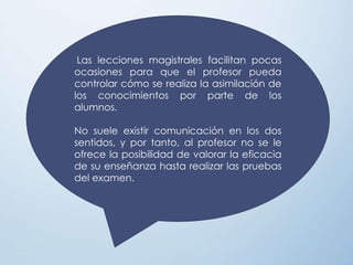 Las lecciones magistrales facilitan pocas
ocasiones para que el profesor pueda
controlar cómo se realiza la asimilación de
los conocimientos por parte de los
alumnos.
No suele existir comunicación en los dos
sentidos, y por tanto, al profesor no se le
ofrece la posibilidad de valorar la eficacia
de su enseñanza hasta realizar las pruebas
del examen.
 