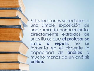 Si las lecciones se reducen a
una simple exposición de
una suma de conocimientos
directamente extraídos de
unos libros que el profesor se
limita a repetir, no se
fomenta en el discente la
capacidad de análisis, y
mucho menos de un análisis
critico.
 
