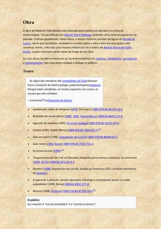 Obra
A obra de Roberto Vidal Bolaño está marcada pola estética da derrota e a crítica da
modernidade. Tal vez influído por Ramón Otero Pedrayo, defende unha certa recuperación do
popular. Cultivou igualmente, como Otero, o teatro histórico, arredor da figura de Rosalía de
Castro, obras que constitúen verdadeiros ensaios sobre a vida e obra da nosa poeta máis
universal. Porén, unha das súas maiores influencias foi o teatro de Ramón María del Valle-
Inclán, a quen menciona varias veces ao longo da súa obra.
As súas obras recollen e mesturan as correntes estéticas do realismo, simbolismo, surrealismo
e expresionismo. Nas súas pezas cóidase o diálogo co público.
Teatro
Se algún dos membros das Irmandades da Falacoñecese
hoxe a situación do teatro galego, poderíachegaraoorgasmo.
Porqué están satisfeitas, en moitos aspectos con creces, as
cousas que eles soñaban.
—Entrevista[1]
naTelevisión de Galicia.
 Laudamuco, señor de Ningures (1976, Pico Sacro) ISBN 978-84-85170-16-6.
 Bailadela da morte ditosa (1980, 1992, Sotelo Blanco) ISBN 84-86021-97-9.
 Agasallo de sombras (1992, El Correo Gallego) ISBN 978-84-85553-97-6.
 Cochos (1992, Sotelo Blanco) ISBN 978-84-7824-071-5.[4]
 Días sen gloria (1992, Deputación da Coruña) ISBN 978-84-86040-63-5.
 Saxo tenor (1993, Xerais) ISBN 978-84-7507-715-4.
 As actas escuras (1994).[5]
 Touporroutou da lúa e do sol (farsada choqueira para actores e bonecos, ou viceversa)
(1996, AS-PG) ISBN 84-921126-0-3.
 Doentes (1998, Deputación da Coruña, levada ao cinema en 2011 co título homónimo
de Doentes).
 A ópera de a patacón: versión libre para charanga e comediantes pouco ou nada
subsidiados (1998, Xerais) ISBN 84-8302-277-X.
 Rastros (1998, Positivas) ISBN 978-84-87783-50-0.[6]
O público
(en relación á "escrita dramática" e á "escrita escénica")
 