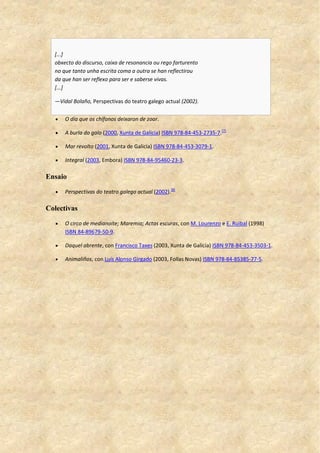 [...]
obxecto do discurso, caixa de resonancia ou rego farturento
no que tanto unha escrita coma a outra se han reflectirou
da que han ser reflexo para ser e saberse vivas.
[...]
—Vidal Bolaño, Perspectivas do teatro galego actual (2002).
 O día que os chífanos deixaron de zoar.
 A burla do galo (2000, Xunta de Galicia) ISBN 978-84-453-2735-7.[7]
 Mar revolto (2001, Xunta de Galicia) ISBN 978-84-453-3079-1.
 Integral (2003, Embora) ISBN 978-84-95460-23-3.
Ensaio
 Perspectivas do teatro galego actual (2002).[8]
Colectivas
 O circo de medianoite; Maremia; Actas escuras, con M. Lourenzo e E. Ruibal (1998)
ISBN 84-89679-50-9.
 Daquel abrente, con Francisco Taxes (2003, Xunta de Galicia) ISBN 978-84-453-3503-1.
 Animaliños, con Luís Alonso Girgado (2003, Follas Novas) ISBN 978-84-85385-77-5.
 