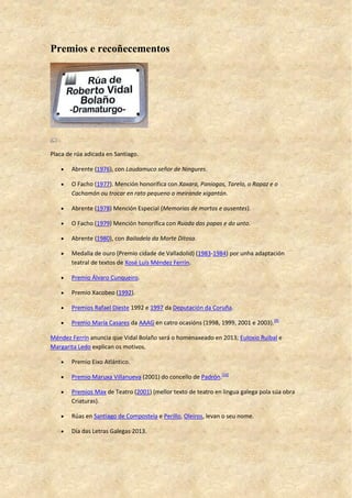 Premios e recoñecementos
Placa de rúa adicada en Santiago.
 Abrente (1976), con Laudamuco señor de Ningures.
 O Facho (1977). Mención honorífica con Xaxara, Paniogas, Tarelo, o Rapaz e o
Cachamón ou trocar en rato pequeno o meirande xigantón.
 Abrente (1978) Mención Especial (Memorias de mortos e ausentes).
 O Facho (1979) Mención honorífica con Ruada das papas e do unto.
 Abrente (1980), con Bailadela da Morte Ditosa.
 Medalla de ouro (Premio cidade de Valladolid) (1983-1984) por unha adaptación
teatral de textos de Xosé Luís Méndez Ferrín.
 Premio Álvaro Cunqueiro.
 Premio Xacobeo (1992).
 Premios Rafael Dieste 1992 e 1997 da Deputación da Coruña.
 Premio María Casares da AAAG en catro ocasións (1998, 1999, 2001 e 2003).[9]
Méndez Ferrín anuncia que Vidal Bolaño será o homenaxeado en 2013; Euloxio Ruibal e
Margarita Ledo explican os motivos.
 Premio Eixo Atlántico.
 Premio Maruxa Villanueva (2001) do concello de Padrón.[10]
 Premios Max de Teatro (2001) (mellor texto de teatro en lingua galega pola súa obra
Criaturas).
 Rúas en Santiago de Compostela e Perillo, Oleiros, levan o seu nome.
 Día das Letras Galegas 2013.
 