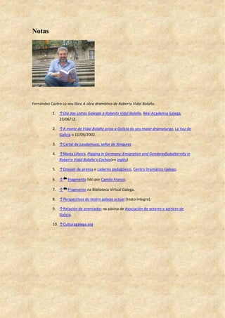 Notas
Fernández Castro co seu libro A obra dramática de Roberto Vidal Bolaño.
1. ↑Día das Letras Galegas a Roberto Vidal Bolaño, Real Academia Galega,
23/06/12.
2. ↑A morte de Vidal Bolaño priva a Galicia do seu maior dramaturgo, La Voz de
Galicia o 11/09/2002.
3. ↑Cartel de Laudamuco, señor de Ningures
4. ↑María Liñeira, Pigging in Germany: Emigration and GenderedSubalternity in
Roberto Vidal Bolaño’s Cochos(en inglés).
5. ↑Dossier de prensa e caderno pedagóxico, Centro Dramático Galego.
6. ↑ Fragmento lido por Camilo Franco.
7. ↑ Fragmento na Biblioteca Virtual Galega.
8. ↑Perspectivas do teatro galego actual (texto íntegro).
9. ↑Relación de premiados na páxina de Asociación de actores e actrices de
Galicia.
10. ↑Culturagalega.org
 