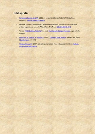Bibliografía
 Fernández Castro, Xosé M. (2011). A obra dramática de Roberto Vidal Bolaño.
Laiovento. ISBN 978-84-453-5008-9.
 Becerra, Vilariño e Abuín (2002). Roberto Vidal Bolaño, escritor escénico: estudios
críticos seguidos da comedia "Anxeliños". Tris Tram. ISBN 84-89377-37-5.
 Varios. "Vidal Bolaño, Roberto" (en liña). Enciclopedia Galega Universal. Vigo: Ir Indo
Edicións.
 Quintáns, M.; Dobao, A.; Ruibal, R. (2005). "Roberto Vidal Bolaño". Revista das Letras
(Galicia Hoxe) (n.º 596).
 Vieites, Manuel F. (2007). Literatura dramática. Unha introdución histórica. Galaxia.
ISBN 978-84-9865-048-8.
 