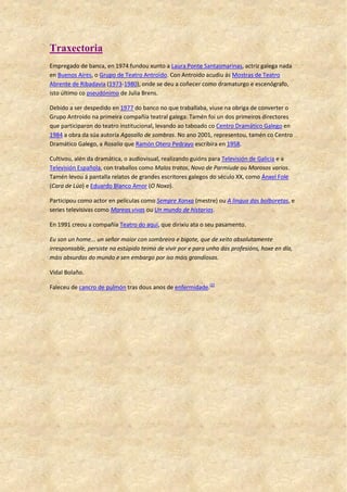 Traxectoria
Empregado de banca, en 1974 fundou xunto a Laura Ponte Santasmarinas, actriz galega nada
en Buenos Aires, o Grupo de Teatro Antroido. Con Antroido acudiu ás Mostras de Teatro
Abrente de Ribadavia (1973-1980), onde se deu a coñecer como dramaturgo e escenógrafo,
isto último co pseudónimo de Julia Brens.
Debido a ser despedido en 1977 do banco no que traballaba, viuse na obriga de converter o
Grupo Antroido na primeira compañía teatral galega. Tamén foi un dos primeiros directores
que participaron do teatro institucional, levando ao taboado co Centro Dramático Galego en
1984 a obra da súa autoría Agasallo de sombras. No ano 2001, representou, tamén co Centro
Dramático Galego, a Rosalía que Ramón Otero Pedrayo escribira en 1958.
Cultivou, alén da dramática, o audiovisual, realizando guións para Televisión de Galicia e a
Televisión Española, con traballos como Malos tratos, Novo de Parmiude ou Morosos varios.
Tamén levou á pantalla relatos de grandes escritores galegos do século XX, como Ánxel Fole
(Cara de Lúa) e Eduardo Blanco Amor (O Noxo).
Participou como actor en películas como Sempre Xonxa (mestre) ou A lingua das bolboretas, e
series televisivas como Mareas vivas ou Un mundo de historias.
En 1991 creou a compañía Teatro do aquí, que dirixiu ata o seu pasamento.
Eu son un home... un señor maior con sombreiro e bigote, que de xeito absolutamente
irresponsable, persiste na estúpida teima de vivir por e para unha das profesións, hoxe en día,
máis absurdas do mundo e sen embargo por iso máis grandiosas.
Vidal Bolaño.
Faleceu de cancro de pulmón tras dous anos de enfermidade.[2]
 
