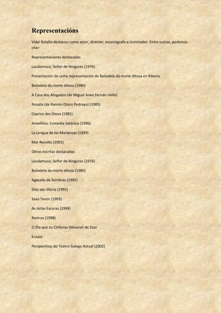 Representacións
Vidal Bolaño destacou como actor, director, escenógrafo e iluminador. Entre outras, podemos
citar:
Representaciones destacadas
Laudamuco, Señor de Ningures (1976)
Presentación de unha representación de Bailadela da morte ditosa en Ribeira.
Bailadela da morte ditosa (1980)
A Casa dos Afogados (de Miguel Anxo Fernán-Vello)
Rosalía (de Ramón Otero Pedrayo) (1985)
Caprice des Dieux (1985)
Anxeliños. Comedia Satánica (1996)
La Lengua de las Mariposas (1999)
Mar Revolto (2001)
Obras escritas destacadas
Laudamuco, Señor de Ningures (1976)
Bailadela da morte ditosa (1980)
Agasallo de Sombras (1992)
Días sen Gloria (1992)
Saxo Tenor (1993)
As Actas Escuras (1994)
Rastros (1998)
O Día que os Chífanos Deixaron de Zoar
Ensaio
Perspectivas do Teatro Galego Actual (2002)
 