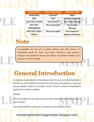 simpleenglishlearninggonzalez.blogspot.com
DESPEDIDA PRONUNCIATION TRADUCCIÓN
GOOD BYE “Gúd bai” Adiós
BYE “Bai” Adiós (coloquial)
SEE YOU LATER “Si iu leiter” Nos Vemos Luego
SEE YOU
TOMORROW
“Si iu tumorou” Nos Vemos
Mañana
SEE YOU NEXT
WEEK
“Si iu next guik” Nos Vemos la
Semana Entrante
Al momento de presentarse es importante contar con una serie de formalidades y
cortesías, es común utilizar al momento de presentarse por primera vez ante una
persona saludar e indicar de acuerdo a la hora del día el saludo correspondiente
seguido por el nombre y apellido.
Ejemplo:
Hello, Good afternoon my name is Luis González ( jelou, Gúd afternun mai neim is
Luis González)
Una vez presentado es común que se responda con las siguientes frases
La despedida con “See you” se puede traducir como “Nos Vemos” y la
terminación puede ser “Later” para luego, “tomorrow” para mañana ó
cualquier otro periodo de tiempo que indique una próxima reunión con la
persona a la cual se le dirige.
 
