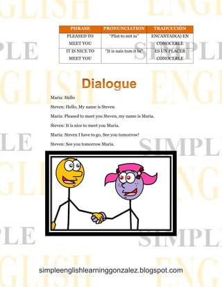simpleenglishlearninggonzalez.blogspot.com
PHRASE PRONUNCIATION TRADUCCIÓN
PLEASED TO
MEET YOU
“Plist to mit iu” ENCANTAD(A) EN
CONOCERLE
IT IS NICE TO
MEET YOU
“It is nais tum it iu” ES UN PLACER
CONOCERLE
Maria: Hello
Steven: Hello, My name is Steven
Maria: Pleased to meet you Steven, my name is Maria.
Steven: It is nice to meet you Maria.
Maria: Steven I have to go, See you tomorrow!
Steven: See you tomorrow Maria.
 