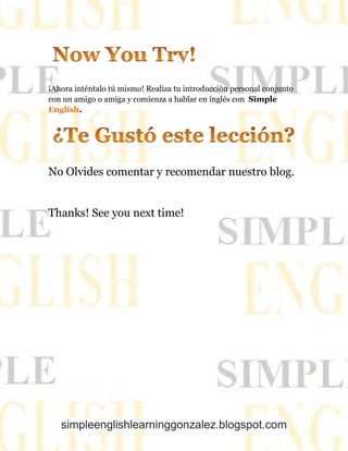 simpleenglishlearninggonzalez.blogspot.com
¡Ahora inténtalo tú mismo! Realiza tu introducción personal conjunto
con un amigo o amiga y comienza a hablar en inglés con Simple
.English
No Olvides comentar y recomendar nuestro blog.
Thanks! See you next time!
 