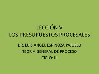 LECCIÓN V
LOS PRESUPUESTOS PROCESALES
DR. LUIS ANGEL ESPINOZA PAJUELO
TEORIA GENERAL DE PROCESO
CICLO: III
 