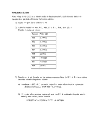 PROCEDIMIENTO
Nota: Ponga al PU-2000 en el mismo modo de funcionamiento y con el mismo índice de
experimentos que tenía al terminar la lección anterior.
1) Teclee “*” para elevar el índice a 30
2) Anote los valores de R11, R12, R13, R14, R15, R16, R17 y R18
Usando el código de colores
Resistor Valor kΩ
R11 0.100kΩ
R12 0.470kΩ
R13 0.680kΩ
R14 0.270kΩ
R15 22.0kΩ
R16 27.0kΩ
R17 47.0 kΩ
R18 39.0kΩ
3) Transforme la red formada por los resistores comprendidos del R11 al R14 a su minima
expresión usando el siguiente método
a) transforme a R12 y R13 que están en paralelo a una sola resistencia equivalente.
R12 EN PARALELO CON R13 = 0.277.9 kΩ.
b) El circuito ahora consiste en una red serie con R11 la resistencia obtenida anterior
mente y R14 calcule y anote su valor
RESISTENCIA EQUIVALENTE = 0.647.9kΩ
 