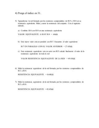 4) Ponga el indice en 31.
5) Tgransforme la red formada por los resistores comprendidos de R15 a R18 en su
resistencia equivalente Mida y anote la resistencia del conjunto. Con el siguiente
método.
a) Combine R16 con R18 en una resistencia equivalente
VALOR EQUIVALENTE A R16Y R18 = 66kΩ.
b) Este nuevo valor esta en paralelo con R17. Encuentre el valor equivalente
R17 EN PARALELO CON EL VALOR ANTERIOR = 27.45kΩ.
c) Esta resistencia equivalente ests en serie con R15 calcule finalmente el valor de la
resistencia equivalente de toda la red
VALOR RESISTENCIA EQUIVALENTE DE LA RED = 49.45kΩ.
6) Mida la resistencia equivalente de la red formada por los resistores comprendidos de
R11 a R14.
RESISTENCIA EQUIVALENTE = 0.64KΩ.
7) Mida la resistencia equivalente de la red formada por los resistores comprendidos de
R15 a R18 .
RESISTENCIA EQUIVALENTE = 49.45kΩ
 