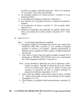 6
por Dios con poder y autoridad especiales. Note en el versículo
14 "yo te puse". Dios le dió esa autoridad.
4. En el pasado moraba en el "huerto de Dios", versículo 13, en la
presencia de Dios.
5. Le fue dado gran sabiduría y hermosura, versículo 12.
6. Fue cubierto con 10 piedras preciosas, el número del gobierno
humano.
7. Se le relacionó a la música, versículo 13. (En su estado caído,
todavía lo es.)
8. Perfecto en el principio, fue enaltecido con orgullo, rebeló contra
Dios y fue echado de su primer estado, versículos 15-17. Note
Judas 6.
B. Isaías 14:12-17.
Nota: En este pasaje aprendemos lo siguiente:
1. Su nombre original no era Satanás sino Lucero, que quiere decir
ESTRELLA DEL DIA, versículo 12. Las estrellas en lenguaje
profético se refieren a los ángeles. Satanás anteriormente se
llamaba Lucero, escogido por Dios, ungido y el ángel de posición
más elevada.
2. Aquí vemos a Lucero, lleno de orgullo (compare Ezequiel 28:17)
declarando su “PROPIA VOLUNTAD” cinco veces, concluyendo
con “Seré semejante al Altísimo.” Versículo 14.
Nota: Lucero deseaba la adoración que sólo le pertenece a Dios.
Todavía la anhela. Buscaba la adoración de Cristo, Mateo
4:9-10. Su último hecho antes de la venida de Cristo será
reclamar la adoración de todo el mundo mediante la
adoración de la Bestia, Apocalipsis 13:12-15.
3. Aquí vemos que Satanás, como Lucero, tenía un trono, versículo
13. Todavía reina desde su trono como Príncipe de este mundo,
Apocalipsis 2:13; 13:2.
4. Cayó Satanás y su perdición final está profetizada, versículos 15-
17.
III. LA ESFERA DE OPERACION DE SATANAS: Ya que Lucero fracazó
 