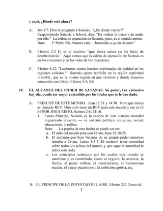 7
y cayó, ¿Dónde está ahora?
A. Job 1:7. Dios le preguntó a Satanás, “¿De dónde vienes?”
Respondiendo Satanás a Jehová, dijo: “De rodear la tierra y de andar
por ella." La esfera de operación de Satanás, pues, es el mundo entero.
Nota: 1ª Pedro 5:8, Satanás está “...buscando a quien devorar.”
B. Efesios 2:2 El es el espíritu “que ahora opera en los hijos de
desobediencia.” Aquí vemos que la esfera de operación de Satanás es
en los corazones y en las vidas de los incrédulos.
C. Efesios 6:12. "Luchamos contra huestes espirituales de maldad en las
regiones celestes." Satanás opera también en la región espiritual
invisible, que es la misma región en que vivimos y donde tenemos
comunión con Cristo, Efesios 1:3; 2:6.
IV. EL ALCANCE DEL PODER DE SATANAS: Su poder, tan extensivo
hoy día, puede ser mejor entendido por los títulos que se le han dado.
A. PRINCIPE DE ESTE MUNDO. Juan 12:31 y 14:30. Note que nunca
es llamado REY. Dios solo tiene un REY para este mundo y ese es El
SEÑOR JESUCRISTO, Salmos 2:6; 24:10.
1. Como Príncipe, Satanás es la cabeza de este sistema mundial
organizado presente --- su sistema político, religioso, social,
educacional, y militar.
Nota: La prueba de este hecho se puede ver en:
a. El odio del mundo para con Cristo, Juan 15:18-25.
b. El reclamo que hizo Satanás de su propio poder mientras
tentaba a Cristo, Lucas 4:5-7. El reclamó tener autoridad
sobre todos los reinos del mundo y que aquella autoridad le
había sido dada.
c. Los principios satánicos por los cuales este mundo se
mantiene y es controlado, como el orgullo, la avaricia, la
fuerza, el poder militar, el materialismo, el humanismo
secular, el placer pecaminoso, la ambición egoísta, etc.
B. EL PRINCIPE DE LA POTESTAD DEL AIRE. Efesios 2:2. Como tal,
 