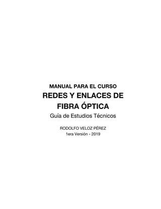 MANUAL PARA EL CURSO
REDES Y ENLACES DE
FIBRA ÓPTICA
Guía de Estudios Técnicos
RODOLFO VELOZ PÉREZ
1era Versión - 2019
 