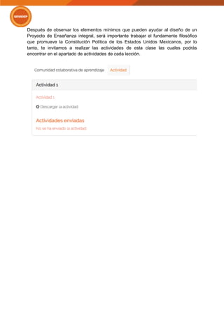 Después de observar los elementos mínimos que pueden ayudar al diseño de un
Proyecto de Enseñanza integral, será importante trabajar el fundamento filosófico
que promueve la Constitución Política de los Estados Unidos Mexicanos, por lo
tanto, te invitamos a realizar las actividades de esta clase las cuales podrás
encontrar en el apartado de actividades de cada lección.
 