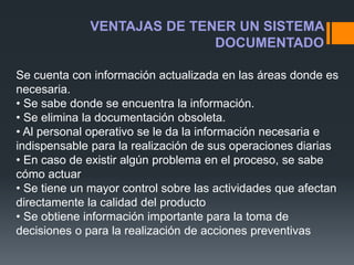 Se cuenta con información actualizada en las áreas donde es
necesaria.
• Se sabe donde se encuentra la información.
• Se elimina la documentación obsoleta.
• Al personal operativo se le da la información necesaria e
indispensable para la realización de sus operaciones diarias
• En caso de existir algún problema en el proceso, se sabe
cómo actuar
• Se tiene un mayor control sobre las actividades que afectan
directamente la calidad del producto
• Se obtiene información importante para la toma de
decisiones o para la realización de acciones preventivas
VENTAJAS DE TENER UN SISTEMA
DOCUMENTADO
 