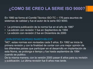 En 1980 se formo el Comité Técnico ISO-TC – 176 para asuntos de
sistemas de calidad y fue el autor de la serie ISO 9000.
• La primera publicación de la norma fue en el año de 1987
• La edición con revisión 1 fue en Septiembre de 1994
• La edición con revisión 2 fue en Diciembre de 2000
¿SON ESTAS NORMAS INAMOVIBLES?
“NO”, estas normas son revisadas cada 5 años. En 1992 se inicia la
primera revisión y con la finalidad de contar con una mejor opinión de
los diferentes países que participan en el desarrollo en implantación de
esta Noma, se prolonga e tiempo y fue hasta septiembre de 1994
cuando se publico.
De la misma manera, con la versión 2000 pasan 6 años para su revisión
y publicación. La última revisión fue 8 años mas tarde.
¿COMO SE CREO LA SERIE ISO 9000?
 