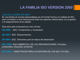 LA FAMILIA ISO VERSION 2000
¿QUE ES LA SERIE ISO 9000?
Es una familia de normas desarrolladas por el Comité Técnico en Calidad de ISO,
para normalizar a nivel internacional todos los aspectos relacionados con la gestión
y el aseguramiento de la calidad.
Esta serie esta compuesta por tres normas:
ISO 9000: SGC. Fundamentos y Vocabulario
ISO 9001: SGC. Requerimientos
ISO 9004: SGC. Directrices para la mejora del desempeño
ISO 14000: SGA (AMBIENTAL) DE LAS ORGANIZACIONES. Principios
ambientales, etiquetado ambiental.
ISO 190011: DIRECTRICES PARA LA AUDITORIA DE LOS SGC Y/O SGA.
 
