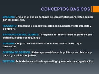 CALIDAD: Grado en el que un conjunto de características inherentes cumple
con los requisitos.
REQUISITO: Necesidad o expectativa establecida, generalmente implícita y
obligatoria.
SATISFACCION DEL CLIENTE: Percepción del cliente sobre el grado en que
se han cumplido sus requisitos
SISTEMA: Conjunto de elementos mutuamente relacionados o que
interactúan.
SISTEMA DE GESTION: Sistema para establecer la política y los objetivos y
para lograr dichos objetivos.
GESTION: Actividades coordinadas para dirigir y controlar una organización.
CONCEPTOS BASICOS
 