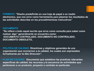 FORMATO: “Diseño predefinido en una hoja de papel o en medio
electronico, que nos sirve como herramienta para plasmar los resultados de
las actividades descritas en los procedimientose instructivos”
DOCUMENTO
“Se refiere a todo aquel escrito que sirva como consulta para saber como
realizar algo” generalmente se encuentra como:
DOCUMENTO CONTROLADO, DOCUMENTO NO CONTROLADO,
DOCUMENTO OBSOLETO,
POLITICA DE CALIDAD: Directrices y objetivos generales de una
organización que conciernen a la calidad, los cuales son expresados
formalmente por la Alta Dirección”.
PLAN DE CALIDAD: Documento que establece las practicas relevantes
especificas de calidad, los recursos y la secuencia de actividades que
pertenecen a un producto, proyecto o contrato en particular.
 