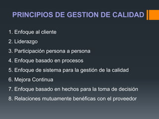 1. Enfoque al cliente
2. Liderazgo
3. Participación persona a persona
4. Enfoque basado en procesos
5. Enfoque de sistema para la gestión de la calidad
6. Mejora Continua
7. Enfoque basado en hechos para la toma de decisión
8. Relaciones mutuamente benéficas con el proveedor
PRINCIPIOS DE GESTION DE CALIDAD
 