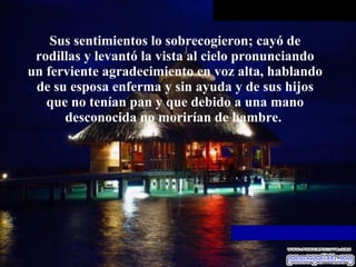 Sus sentimientos lo sobrecogieron; cayó   de rodillas y levantó la vista al cielo pronunciando un ferviente   agradecimiento en voz alta, hablando de su esposa enferma y sin ayuda y de   sus hijos que no tenían pan y que debido a una mano desconocida no morirían   de hambre.  
