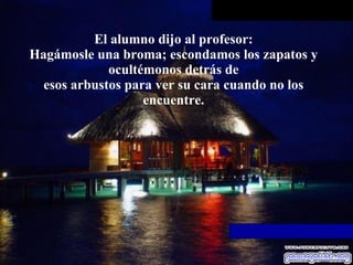 El alumno dijo al profesor: Hagámosle una broma; escondamos los zapatos y ocultémonos detrás de esos arbustos para ver su cara cuando no los encuentre. 