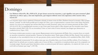 Domingo
• Lee Hebreos 4:16; 6:19 y 20; y 10:19 al 21. ¿A qué tienen acceso los creyentes, y qué significa esto para nosotros? ¿Qué
esperanza se ofrece aquí, y aún más importante, qué impacto debería tener esta esperanza sobre nuestra vida y
nuestra fe?

• Los creyentes tienen acceso espiritual al Santuario celestial, al mismo trono de Dios. Podemos buscar la cercanía a Dios porque
nuestra “entrada” ha sido hecha posible por la sangre de Cristo y por su representación a nuestro favor como Sumo Sacerdote
nuestro. Los textos nos aseguran que nuestra alma tiene un ancla, Jesucristo, quien está en la misma presencia de Dios (Heb.
4:14-16; 6:19, 20). La seguridad para nosotros es que Cristo ganó acceso pleno a Dios después que fue investido como Sumo
Sacerdote celestial (Heb. 6:20). En esa investidura, Cristo se sentó sobre el trono celestial, una imagen que demuestra su
condición de rey (Apoc. 3:21).

• Las buenas noticias para nosotros es que nuestro Representante está en la presencia del Padre. Sirve a nuestro favor, no siendo
un sacerdote meramente terrenal pecador. Tenemos un Sacerdote mejor. Nada separa al Padre del Hijo. Siendo Cristo perfecto y
sin pecado, no hay necesidad de tener un velo que proteja a Jesús, nuestro Sumo Sacerdote, de la santidad de Dios (Heb. 10:20).

• “¿Qué comprende la intercesión? Es la cadena áurea que une al hombre finito con el trono del Dios infinito. El ser humano, a
quien Cristo ha salvado por su muerte, suplica ante el trono de Dios, y su petición es tomada por Jesús que lo ha comprado con
su propia sangre. Nuestro gran Sumo Sacerdote coloca su justicia de parte del sincero suplicante, y la oración de Cristo se une
con la del ser humano que ruega” (AFC 80).

 