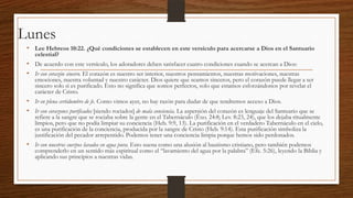 Lunes
• Lee Hebreos 10:22. ¿Qué condiciones se establecen en este versículo para acercarse a Dios en el Santuario
celestial?

• De acuerdo con este versículo, los adoradores deben satisfacer cuatro condiciones cuando se acercan a Dios:
• Ir con corazón sincero. El corazón es nuestro ser interior, nuestros pensamientos, nuestras motivaciones, nuestras

emociones, nuestra voluntad y nuestro carácter. Dios quiere que seamos sinceros, pero el corazón puede llegar a ser
sincero solo si es purificado. Esto no significa que somos perfectos, solo que estamos esforzándonos por revelar el
carácter de Cristo.

• Ir en plena certidumbre de fe. Como vimos ayer, no hay razón para dudar de que tendremos acceso a Dios.
• Ir con corazones purificados [siendo rociados] de mala conciencia. La aspersión del corazón es lenguaje del Santuario que se

refiere a la sangre que se rociaba sobre la gente en el Tabernáculo (Éxo. 24:8; Lev. 8:23, 24), que los dejaba ritualmente
limpios, pero que no podía limpiar su conciencia (Heb. 9:9, 13). La purificación en el verdadero Tabernáculo en el cielo,
es una purificación de la conciencia, producida por la sangre de Cristo (Heb. 9:14). Esta purificación simboliza la
justificación del pecador arrepentido. Podemos tener una conciencia limpia porque hemos sido perdonados.

• Ir con nuestros cuerpos lavados en agua pura. Esto suena como una alusión al bautismo cristiano, pero también podemos

comprenderlo en un sentido más espiritual como el “lavamiento del agua por la palabra” (Efe. 5:26), leyendo la Biblia y
aplicando sus principios a nuestras vidas.

 