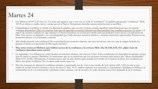 Martes 24
• Lee Hebreos 10:19 al 25 otra vez. Un tema que aparece una y otra vez, es el de la “confianza”. La palabra griega para “confianza” (Heb.
10:19) se refiere a osadía, valor, y coraje que en el Nuevo Testamento describe nuestra relación nueva con Dios.

• Originalmente la palabra se refería a la libertad de palabra, que, en este contexto, podría significar específicamente que uno puede

acercarse libremente a Dios en oración. Este tipo de apertura en nuestra relación con Dios produce una confianza gozosa. La razón y el
objeto de nuestra confianza es que tenemos un Sumo Sacerdote en el cielo por medio del cual podemos tener acceso a la presencia de
Dios. Este acceso es ilimitado y no está bloqueado por nada sino por nosotros mismos y nuestras elecciones equivocadas. Tenemos una
invitación abierta a ir al Santuario celestial.

• ¿De dónde procede esta confianza? No es producida por nosotros mismos, sino por reconocer, otra vez, que la sangre de Jesús ha
ganado el acceso a la presencia de Dios para nosotros.

• Hay otros textos en Hebreos que hablan acerca de la confianza y la certeza: Heb. 3:6, 14; 4:16; 6:11; 11:1. ¿Qué clase de
confianza describen estos textos?

• La seguridad y la confianza no están basadas en nosotros mismos, sino solo en Cristo. Estas condiciones no dependen de quiénes somos
sino de quién es nuestro Mediador. Es interesante que no se menciona que los creyentes tuvieran nada menos que “plena certidumbre”
(Heb. 6:11; 10:22). Obviamente, el camino nuevo que ha sido abierto para siempre por medio de la muerte de Jesús nos conducirá sin
falta a una plena confianza. No se espera nada menos que eso.

• Hay dos maneras de obtener la confianza cristiana y mantenerla con fe. Una es por medio de la fe misma (Efe. 3:12); la otra es por

medio de un fiel servicio cristiano a favor de otros (1 Tim. 3:13). Ambos aspectos son necesarios e importantes. También en Hebreos, la
certidumbre de fe y la exhortación a probarse como cristiano van de la mano. La vida cristiana nunca está separada de la fe cristiana.

 