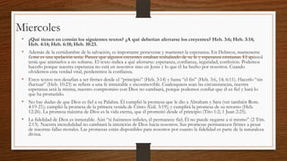 Miercoles
• ¿Qué tienen en común los siguientes textos? ¿A qué deberían aferrarse los creyentes? Heb. 3:6; Heb. 3:14;
Heb. 4:14; Heb. 6:18; Heb. 10:23.

• Además de la certidumbre de la salvación, es importante perseverar y mantener la esperanza. En Hebreos, mantenerse

firme es una apelación seria. Parece que algunos creyentes estaban resbalando de su fe y esperanza cristianas. El apóstol
tenía que animarlos a no soltarse. El texto indica a qué aferrarse: esperanza, confianza, seguridad, confesión. Podemos
hacerlo porque nuestra esperanza no está en nosotros sino en Jesús y lo que él ha hecho por nosotros. Cuando
olvidemos esta verdad vital, perderemos la confianza.

• Estos textos nos desafían a ser firmes desde el “principio” (Heb. 3:14) y hasta “el fin” (Heb. 3:6, 14; 6:11). Hacerlo “sin
fluctuar” (Heb. 10:23) se refiere a una fe inmutable e inconmovible. Cualesquiera sean las circunstancias, nuestra
esperanza será la misma, nuestro compromiso con Dios no cambiará, porque podemos confiar que él es fiel y hará lo
que ha prometido.

• No hay dudas de que Dios es fiel a su Palabra. Él cumplió la promesa que le dio a Abraham y Sara (ver también Rom.
4:19-21); cumplió la promesa de la primera venida de Cristo (Gál. 3:19); y cumplirá la promesa de su retorno (Heb.
12:26). La promesa máxima de Dios es la vida eterna, que él prometió desde el principio (Tito 1:2; 1 Juan 2:25).

• La fidelidad de Dios es inmutable. Aún “si fuéramos infieles, él permanece fiel; Él no puede negarse a sí mismo” (2 Tim.
2:13). Nuestra incredulidad no cambiará la intención de Dios hacia nosotros. Sus promesas permanecen firmes a pesar
de nuestras fallas morales. Las promesas están disponibles para nosotros por cuanto la fidelidad es parte de la naturaleza
divina.

 