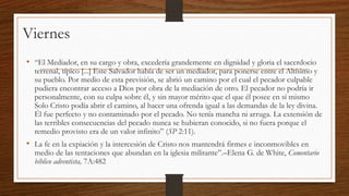 Viernes
• “El Mediador, en su cargo y obra, excedería grandemente en dignidad y gloria el sacerdocio

terrenal, típico [...] Este Salvador había de ser un mediador, para ponerse entre el Altísimo y
su pueblo. Por medio de esta previsión, se abrió un camino por el cual el pecador culpable
pudiera encontrar acceso a Dios por obra de la mediación de otro. El pecador no podría ir
personalmente, con su culpa sobre él, y sin mayor mérito que el que él posee en sí mismo
Solo Cristo podía abrir el camino, al hacer una ofrenda igual a las demandas de la ley divina.
Él fue perfecto y no contaminado por el pecado. No tenía mancha ni arruga. La extensión de
las terribles consecuencias del pecado nunca se hubieran conocido, si no fuera porque el
remedio provisto era de un valor infinito” (SP 2:11).

• La fe en la expiación y la intercesión de Cristo nos mantendrá firmes e inconmovibles en

medio de las tentaciones que abundan en la iglesia militante”.–Elena G. de White, Comentario
bíblico adventista, 7A:482

 