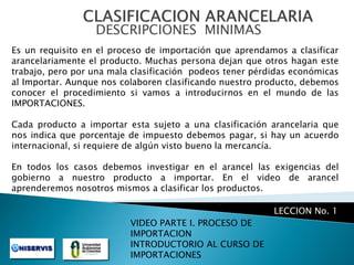 DESCRIPCIONES MINIMAS
Es un requisito en el proceso de importación que aprendamos a clasificar
arancelariamente el producto. Muchas persona dejan que otros hagan este
trabajo, pero por una mala clasificación podeos tener pérdidas económicas
al Importar. Aunque nos colaboren clasificando nuestro producto, debemos
conocer el procedimiento si vamos a introducirnos en el mundo de las
IMPORTACIONES.

Cada producto a importar esta sujeto a una clasificación arancelaria que
nos indica que porcentaje de impuesto debemos pagar, si hay un acuerdo
internacional, si requiere de algún visto bueno la mercancía.
En todos los casos debemos investigar en el arancel las exigencias del
gobierno a nuestro producto a importar. En el video de arancel
aprenderemos nosotros mismos a clasificar los productos.

LECCION No. 1
VIDEO PARTE I. PROCESO DE
IMPORTACION
INTRODUCTORIO AL CURSO DE
IMPORTACIONES

 