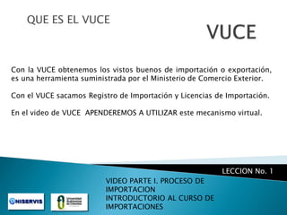 QUE ES EL VUCE

Con la VUCE obtenemos los vistos buenos de importación o exportación,
es una herramienta suministrada por el Ministerio de Comercio Exterior.
Con el VUCE sacamos Registro de Importación y Licencias de Importación.
En el video de VUCE APENDEREMOS A UTILIZAR este mecanismo virtual.

LECCION No. 1
VIDEO PARTE I. PROCESO DE
IMPORTACION
INTRODUCTORIO AL CURSO DE
IMPORTACIONES

 
