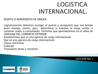 PUERTO O AEROPUERTO DE ORIGEN

Logísticamente debemos escoger el puerto o aeropuerto que nos brinde
buen manejo, costos, para determinar si traemos la carga suelta, o
contener izada, o consolidada. Términos que aprenderemos en el video de
LENGUAJE DEL COMERCIO EXTERIOR
Estudiaremos que es una agencia de carga internacional
Que es una agencia de carga internacional
Líneas marítimas
Cubicaje
Transporte aéreo y marítimo

LECCION No. 1

 