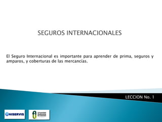 SEGUROS INTERNACIONALES

El Seguro Internacional es importante para aprender de prima, seguros y
amparos, y coberturas de las mercancías.

LECCION No. 1

 